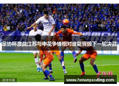 足协杯激战江苏与申花争锋相对谁能晋级下一轮决战